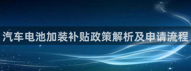 优发国际手机版客户端：汽车电池加装补贴政策解析及申请流程