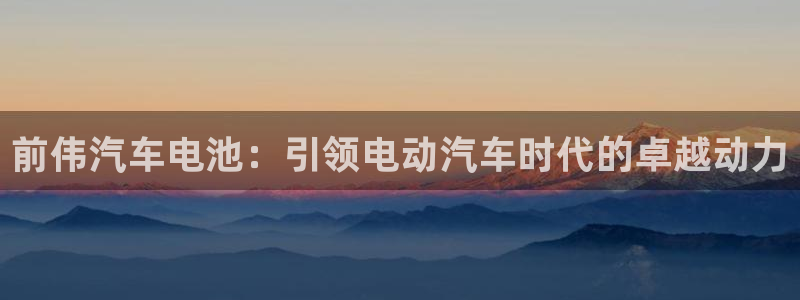 优发国际手机登录下载安装苹果：前伟汽车电池：引领电动汽车时代的卓越动力